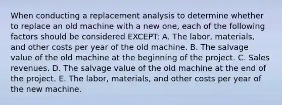 When conducting a replacement analysis to determine whether to replace an old machine with a new one, each of the following factors should be considered EXCEPT: A. The labor, materials, and other costs per year of the old machine. B. The salvage value of the old machine at the beginning of the project. C. Sales revenues. D. The salvage value of the old machine at the end of the project. E. The labor, materials, and other costs per year of the new machine.