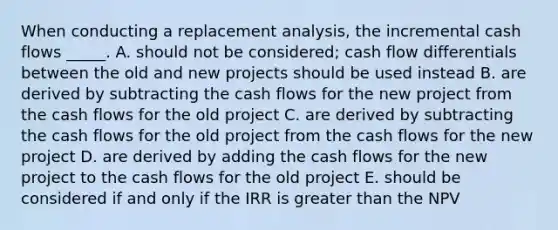 When conducting a replacement analysis, the incremental cash flows _____. A. should not be considered; cash flow differentials between the old and new projects should be used instead B. are derived by subtracting the cash flows for the new project from the cash flows for the old project C. are derived by subtracting the cash flows for the old project from the cash flows for the new project D. are derived by adding the cash flows for the new project to the cash flows for the old project E. should be considered if and only if the IRR is greater than the NPV