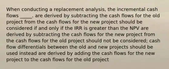 When conducting a replacement analysis, the incremental cash flows _____. are derived by subtracting the cash flows for the old project from the cash flows for the new project should be considered if and only if the IRR is greater than the NPV are derived by subtracting the cash flows for the new project from the cash flows for the old project should not be considered; cash flow differentials between the old and new projects should be used instead are derived by adding the cash flows for the new project to the cash flows for the old project