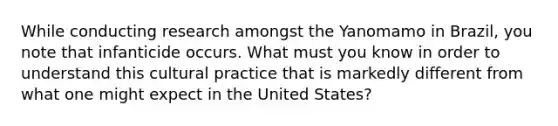 While conducting research amongst the Yanomamo in Brazil, you note that infanticide occurs. What must you know in order to understand this cultural practice that is markedly different from what one might expect in the United States?