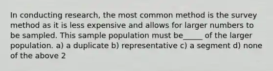 In conducting research, the most common method is the survey method as it is less expensive and allows for larger numbers to be sampled. This sample population must be_____ of the larger population. a) a duplicate b) representative c) a segment d) none of the above 2