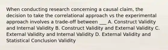 When conducting research concerning a causal claim, the decision to take the correlational approach vs the experimental approach involves a trade-off between ___ A. Construct Validity and Internal Validity B. Construct Validity and External Validity C. External Validity and Internal Validity D. External Validity and Statistical Conclusion Validity