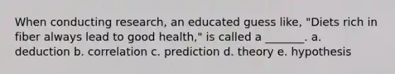 When conducting research, an educated guess like, "Diets rich in fiber always lead to good health," is called a _______. a. deduction b. correlation c. prediction d. theory e. hypothesis