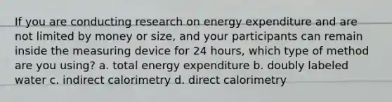 If you are conducting research on energy expenditure and are not limited by money or size, and your participants can remain inside the measuring device for 24 hours, which type of method are you using? a. total energy expenditure b. doubly labeled water c. indirect calorimetry d. direct calorimetry