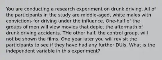 You are conducting a research experiment on drunk driving. All of the participants in the study are middle-aged, white males with convictions for driving under the influence. One-half of the groups of men will view movies that depict the aftermath of drunk driving accidents. THe other half, the control group, will not be shown the films. One year later you will revisit the participants to see if they have had any further DUIs. What is the independent variable in this experiment?