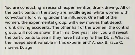 You are conducting a research experiment on drunk driving. All of the participants in the study are middle-aged, white women with convictions for driving under the influence. One-half of the women, the experimental group, will view movies that depict drunk driving accidents. The other half of the women, the control group, will not be shown the films. One year later you will revisit the participants to see if they have had any further DUIs. What is the independent variable in this experiment? A. sex B. race C. movies D. age