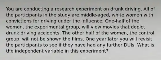 You are conducting a research experiment on drunk driving. All of the participants in the study are middle-aged, white women with convictions for driving under the influence. One-half of the women, the experimental group, will view movies that depict drunk driving accidents. The other half of the women, the control group, will not be shown the films. One year later you will revisit the participants to see if they have had any further DUIs. What is the independent variable in this experiment?