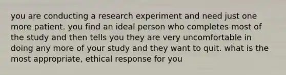 you are conducting a research experiment and need just one more patient. you find an ideal person who completes most of the study and then tells you they are very uncomfortable in doing any more of your study and they want to quit. what is the most appropriate, ethical response for you