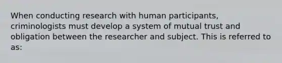 When conducting research with human participants, criminologists must develop a system of mutual trust and obligation between the researcher and subject. This is referred to as: