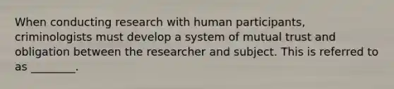 When conducting research with human participants, criminologists must develop a system of mutual trust and obligation between the researcher and subject. This is referred to as ________.