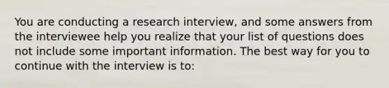 You are conducting a research interview, and some answers from the interviewee help you realize that your list of questions does not include some important information. The best way for you to continue with the interview is to: