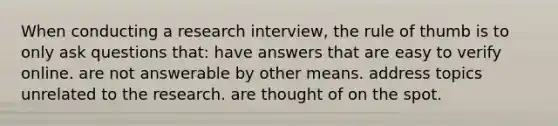 When conducting a research interview, the rule of thumb is to only ask questions that: have answers that are easy to verify online. are not answerable by other means. address topics unrelated to the research. are thought of on the spot.