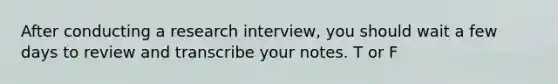 After conducting a research interview, you should wait a few days to review and transcribe your notes. T or F