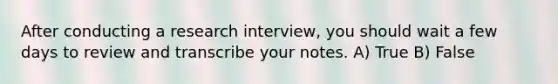 After conducting a research interview, you should wait a few days to review and transcribe your notes. A) True B) False