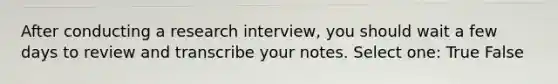 After conducting a research interview, you should wait a few days to review and transcribe your notes. Select one: True False