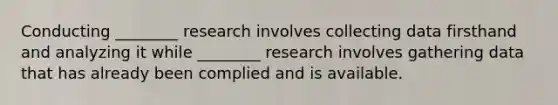 Conducting ________ research involves collecting data firsthand and analyzing it while ________ research involves gathering data that has already been complied and is available.