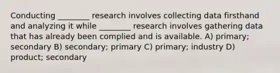 Conducting ________ research involves collecting data firsthand and analyzing it while ________ research involves gathering data that has already been complied and is available. A) primary; secondary B) secondary; primary C) primary; industry D) product; secondary