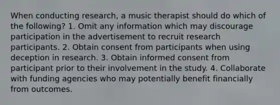 When conducting research, a music therapist should do which of the following? 1. Omit any information which may discourage participation in the advertisement to recruit research participants. 2. Obtain consent from participants when using deception in research. 3. Obtain informed consent from participant prior to their involvement in the study. 4. Collaborate with funding agencies who may potentially benefit financially from outcomes.