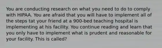 You are conducting research on what you need to do to comply with HIPAA. You are afraid that you will have to implement all of the steps tat your friend at a 900-bed teaching hospital is implementing at his facility. You continue reading and learn that you only have to implement what is prudent and reasonable for your facility. This is called?