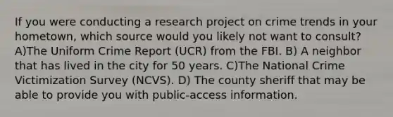 If you were conducting a research project on crime trends in your hometown, which source would you likely not want to consult? A)The Uniform Crime Report (UCR) from the FBI. B) A neighbor that has lived in the city for 50 years. C)The National Crime Victimization Survey (NCVS). D) The county sheriff that may be able to provide you with public-access information.