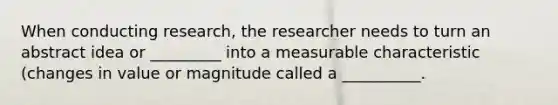 When conducting research, the researcher needs to turn an abstract idea or _________ into a measurable characteristic (changes in value or magnitude called a __________.