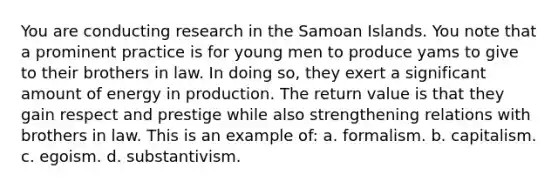 You are conducting research in the Samoan Islands. You note that a prominent practice is for young men to produce yams to give to their brothers in law. In doing so, they exert a significant amount of energy in production. The return value is that they gain respect and prestige while also strengthening relations with brothers in law. This is an example of: a. formalism. b. capitalism. c. egoism. d. substantivism.