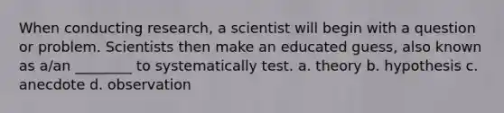 When conducting research, a scientist will begin with a question or problem. Scientists then make an educated guess, also known as a/an ________ to systematically test. a. theory b. hypothesis c. anecdote d. observation