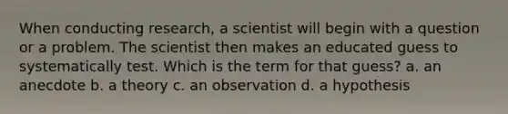 When conducting research, a scientist will begin with a question or a problem. The scientist then makes an educated guess to systematically test. Which is the term for that guess? a. an anecdote b. a theory c. an observation d. a hypothesis