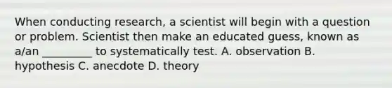 When conducting research, a scientist will begin with a question or problem. Scientist then make an educated guess, known as a/an _________ to systematically test. A. observation B. hypothesis C. anecdote D. theory