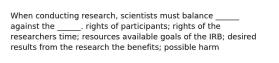 When conducting research, scientists must balance ______ against the ______. rights of participants; rights of the researchers time; resources available goals of the IRB; desired results from the research the benefits; possible harm