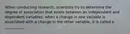 When conducting research, scientists try to determine the degree of association that exists between an independent and dependent variables; when a change in one variable is associated with a change in the other variable, it is called a __________.