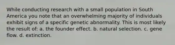 While conducting research with a small population in South America you note that an overwhelming majority of individuals exhibit signs of a specific genetic abnormality. This is most likely the result of: a. the founder effect. b. natural selection. c. gene flow. d. extinction.