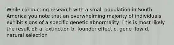 While conducting research with a small population in South America you note that an overwhelming majority of individuals exhibit signs of a specific genetic abnormality. This is most likely the result of: a. extinction b. founder effect c. gene flow d. natural selection