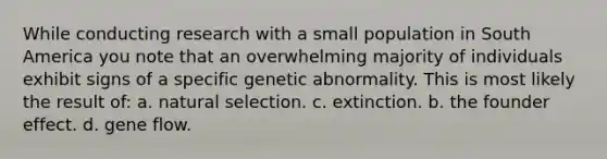 While conducting research with a small population in South America you note that an overwhelming majority of individuals exhibit signs of a specific genetic abnormality. This is most likely the result of: a. natural selection. c. extinction. b. the founder effect. d. gene flow.