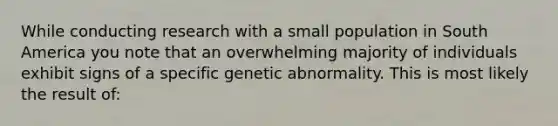 While conducting research with a small population in South America you note that an overwhelming majority of individuals exhibit signs of a specific genetic abnormality. This is most likely the result of: