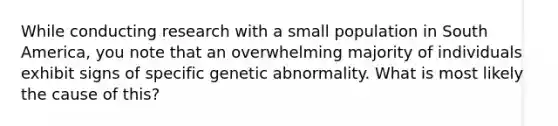 While conducting research with a small population in South America, you note that an overwhelming majority of individuals exhibit signs of specific genetic abnormality. What is most likely the cause of this?