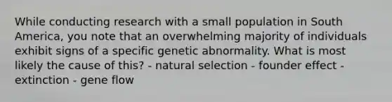 While conducting research with a small population in South America, you note that an overwhelming majority of individuals exhibit signs of a specific genetic abnormality. What is most likely the cause of this? - natural selection - founder effect - extinction - gene flow