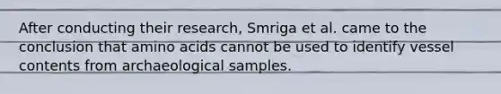 After conducting their research, Smriga et al. came to the conclusion that amino acids cannot be used to identify vessel contents from archaeological samples.