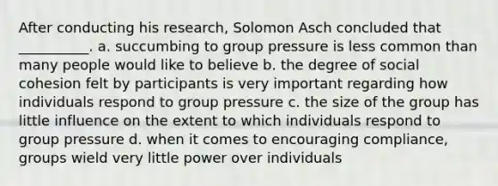 After conducting his research, Solomon Asch concluded that __________. a. succumbing to group pressure is less common than many people would like to believe b. the degree of social cohesion felt by participants is very important regarding how individuals respond to group pressure c. the size of the group has little influence on the extent to which individuals respond to group pressure d. when it comes to encouraging compliance, groups wield very little power over individuals