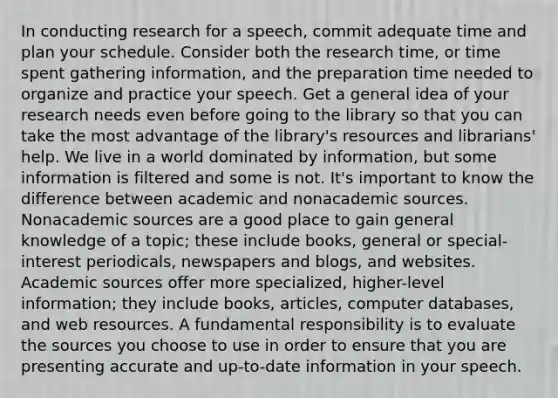 In conducting research for a speech, commit adequate time and plan your schedule. Consider both the research time, or time spent gathering information, and the preparation time needed to organize and practice your speech. Get a general idea of your research needs even before going to the library so that you can take the most advantage of the library's resources and librarians' help. We live in a world dominated by information, but some information is filtered and some is not. It's important to know the difference between academic and nonacademic sources. Nonacademic sources are a good place to gain general knowledge of a topic; these include books, general or special-interest periodicals, newspapers and blogs, and websites. Academic sources offer more specialized, higher-level information; they include books, articles, computer databases, and web resources. A fundamental responsibility is to evaluate the sources you choose to use in order to ensure that you are presenting accurate and up-to-date information in your speech.