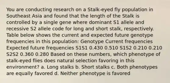 You are conducting research on a Stalk-eyed fly population in Southeast Asia and found that the length of the Stalk is controlled by a single gene where dominant S1 allele and recessive S2 allele code for long and short stalk, respectively. Table below shows the current and expected future genotype frequencies in this population: Genotype Current frequencies Expected future frequencies S1S1 0.430 0.510 S1S2 0.210 0.210 S2S2 0.360 0.280 Based on these numbers, which phenotype of stalk-eyed flies does natural selection favoring in this environment? a. Long stalks b. Short stalks c. Both phenotypes are equally favored d. Neither phenotype is favored