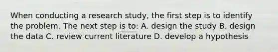 When conducting a research study, the first step is to identify the problem. The next step is to: A. design the study B. design the data C. review current literature D. develop a hypothesis