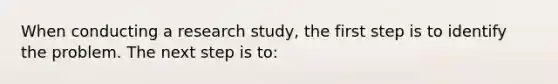 When conducting a research study, the first step is to identify the problem. The next step is to: