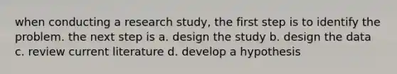 when conducting a research study, the first step is to identify the problem. the next step is a. design the study b. design the data c. review current literature d. develop a hypothesis