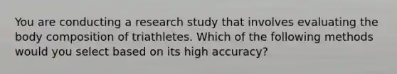 You are conducting a research study that involves evaluating the body composition of triathletes. Which of the following methods would you select based on its high accuracy?