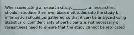 When conducting a research study, _______. a. researchers should introduce their own biased attitudes into the study b. information should be gathered so that it can be analyzed using statistics c. confidentiality of participants is not necessary d. researchers need to ensure that the study cannot be replicated