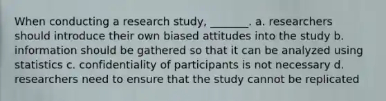 When conducting a research study, _______. a. researchers should introduce their own biased attitudes into the study b. information should be gathered so that it can be analyzed using statistics c. confidentiality of participants is not necessary d. researchers need to ensure that the study cannot be replicated