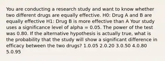 You are conducting a research study and want to know whether two different drugs are equally effective. H0: Drug A and B are equally effective H1: Drug B is more effective than A Your study uses a significance level of alpha = 0.05. The power of the test was 0.80. If the alternative hypothesis is actually true, what is the probability that the study will show a significant difference in efficacy between the two drugs? 1.0.05 2.0.20 3.0.50 4.0.80 5.0.95