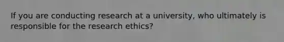 If you are conducting research at a university, who ultimately is responsible for the research ethics?