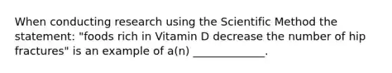 When conducting research using the Scientific Method the statement: "foods rich in Vitamin D decrease the number of hip fractures" is an example of a(n) _____________.